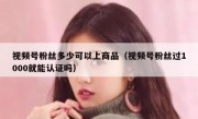 视频号粉丝多少可以上商品（视频号粉丝过1000就能认证吗）