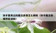 快手里用过的魔法表情怎么删除（快手魔法表情然后消除）