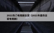 2021热门电视剧古装（2021年最热古装电视剧）