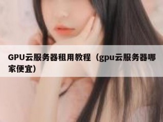 GPU云服务器租用教程（gpu云服务器哪家便宜）