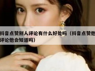 抖音点赞别人评论有什么好处吗（抖音点赞他评论他会知道吗）