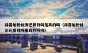 抖音加粉丝团还要钱吗是真的吗（抖音加粉丝团还要钱吗是真的吗吗）