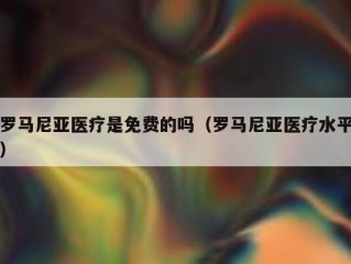 罗马尼亚医疗是免费的吗（罗马尼亚医疗水平）