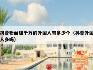 抖音粉丝破千万的外国人有多少个（抖音外国人多吗）