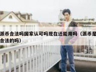 派币合法吗国家认可吗现在还能用吗（派币是合法的吗）
