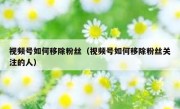 视频号如何移除粉丝（视频号如何移除粉丝关注的人）