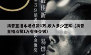 抖音直播本场点赞1万,收入多少正常（抖音直播点赞1万有多少钱）