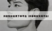 抖音粉丝业务下单平台（抖音粉丝交易平台）