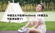 中国怎么不能用facebook（中国怎么不能用谷歌了）