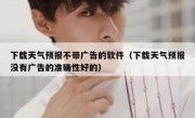 下载天气预报不带广告的软件（下载天气预报没有广告的准确性好的）