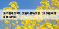 派币在中国可以流通吗最新消息（派币在中国是合法的吗）