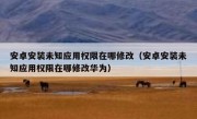 安卓安装未知应用权限在哪修改（安卓安装未知应用权限在哪修改华为）