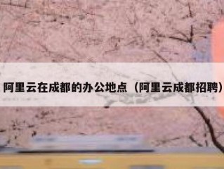 阿里云在成都的办公地点（阿里云成都招聘）