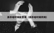 派币啥时候能登录（派币啥时候开网）