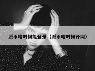 派币啥时候能登录（派币啥时候开网）