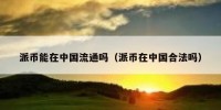 派币能在中国流通吗（派币在中国合法吗）