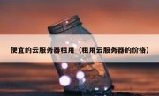 便宜的云服务器租用（租用云服务器的价格）