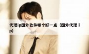 代理ip国外软件哪个好一点（国外代理 ip）