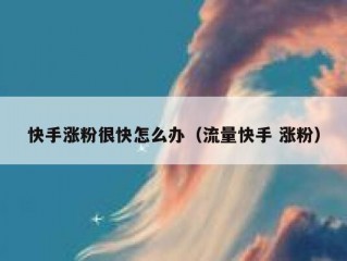 快手涨粉很快怎么办（流量快手 涨粉）