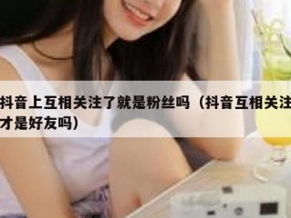 抖音上互相关注了就是粉丝吗（抖音互相关注才是好友吗）
