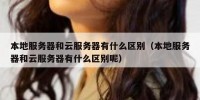 本地服务器和云服务器有什么区别（本地服务器和云服务器有什么区别呢）
