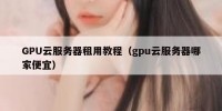 GPU云服务器租用教程（gpu云服务器哪家便宜）