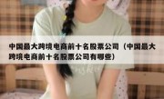 中国最大跨境电商前十名股票公司（中国最大跨境电商前十名股票公司有哪些）