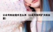 公众号粉丝提升怎么弄（公众号如何扩大粉丝量）