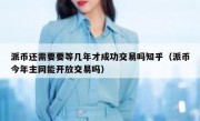 派币还需要要等几年才成功交易吗知乎（派币今年主网能开放交易吗）