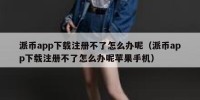 派币app下载注册不了怎么办呢（派币app下载注册不了怎么办呢苹果手机）