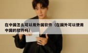 在中国怎么可以用外国软件（在国外可以使用中国的软件吗）