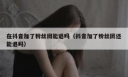 在抖音加了粉丝团能退吗（抖音加了粉丝团还能退吗）