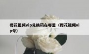 樱花视频vip兑换码在哪里（樱花视频vip号）