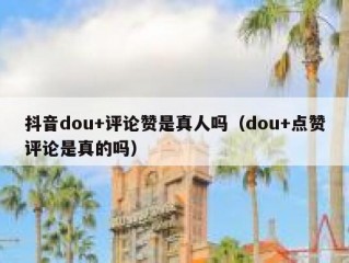 抖音dou+评论赞是真人吗（dou+点赞评论是真的吗）