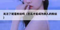 关注了就是粉丝吗（怎么才能成为别人的粉丝）