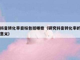 抖音转化率目标包括哪些(研究抖音转化率的意义)