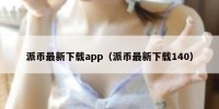 派币最新下载app（派币最新下载140）