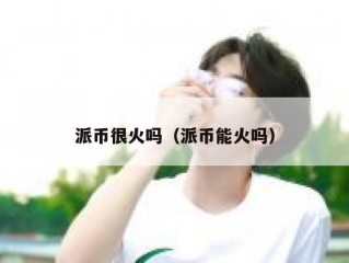 派币很火吗（派币能火吗）