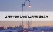 上海限行到什么时候（上海限行到几点?）