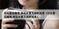 什么是云服务,和云计算之间的关系（什么是云服务,和云计算之间的关系）