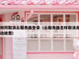如何取消云服务器登录（云服务器怎样取消自动续费）