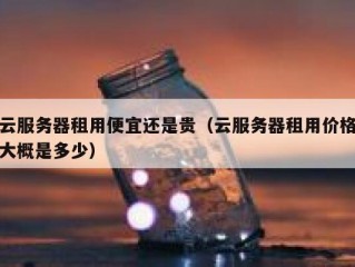 云服务器租用便宜还是贵（云服务器租用价格大概是多少）