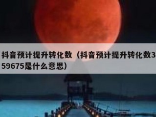 抖音预计提升转化数(抖音预计提升转化数359675是什么意思)