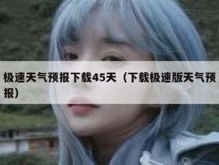 极速天气预报下载45天（下载极速版天气预报）