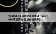 youtube无法评论未知错误（youtube不能评论 无法创建表单）
