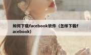 如何下载facebook软件（怎样下载facebook）
