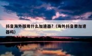 抖音海外版用什么加速器?（海外抖音要加速器吗）