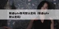 联通iptv账号默认密码（联通iptv 默认密码）