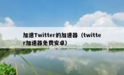 加速Twitter的加速器（twitter加速器免费安卓）