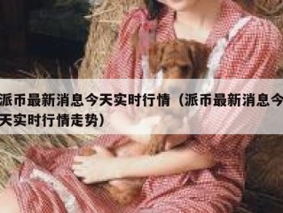 派币最新消息今天实时行情（派币最新消息今天实时行情走势）
